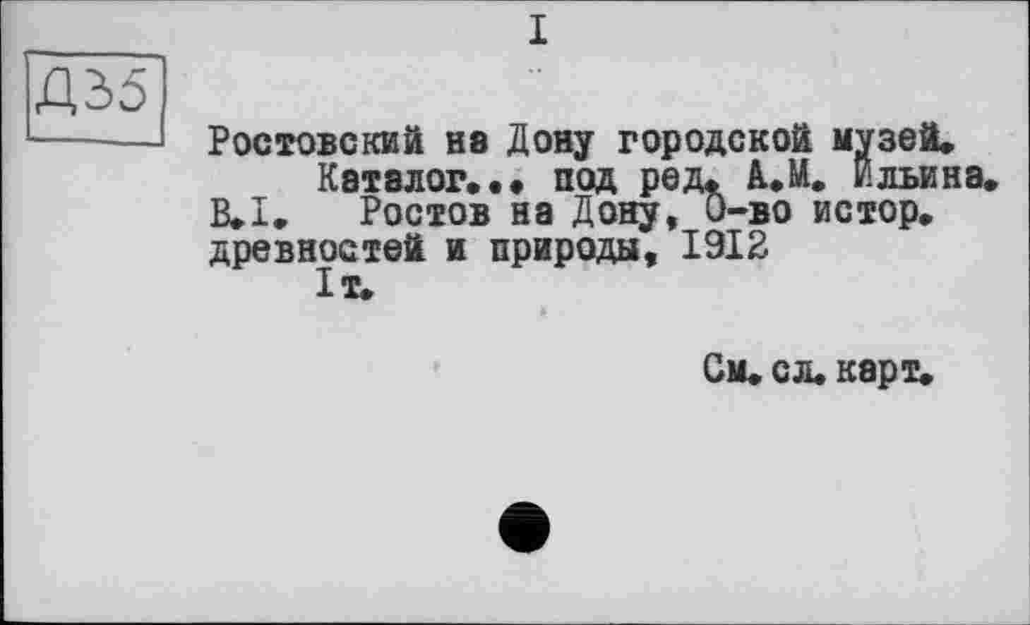 ﻿і
Дд5
Ростовский не Дону городской музей» Каталог... под ред. А.М. Ильина.
B.I. Ростов на Дону, 0-во истор. древностей и природы, 1912 1т.
См* сл. карт.